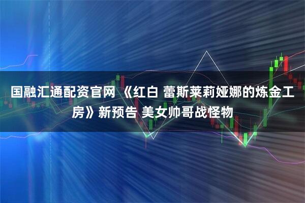 国融汇通配资官网 《红白 蕾斯莱莉娅娜的炼金工房》新预告 美女帅哥战怪物