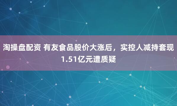 淘操盘配资 有友食品股价大涨后，实控人减持套现1.51亿元遭质疑