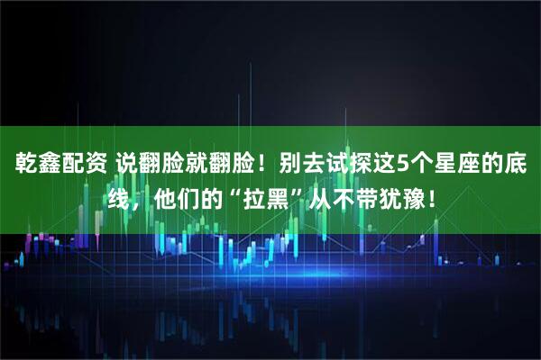 乾鑫配资 说翻脸就翻脸！别去试探这5个星座的底线，他们的“拉黑”从不带犹豫！