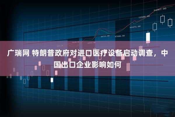 广瑞网 特朗普政府对进口医疗设备启动调查，中国出口企业影响如何