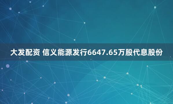 大发配资 信义能源发行6647.65万股代息股份