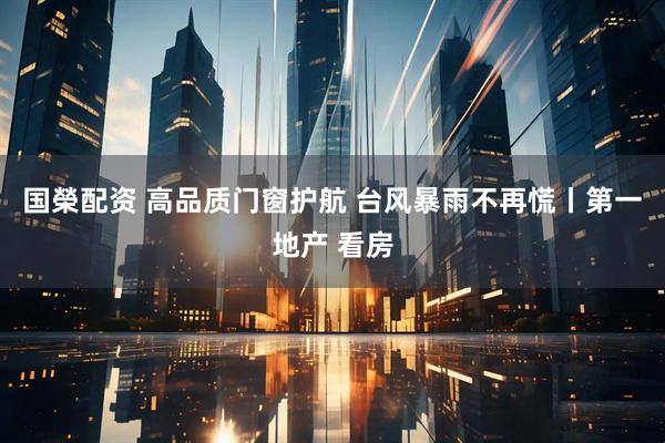 国榮配资 高品质门窗护航 台风暴雨不再慌丨第一地产 看房