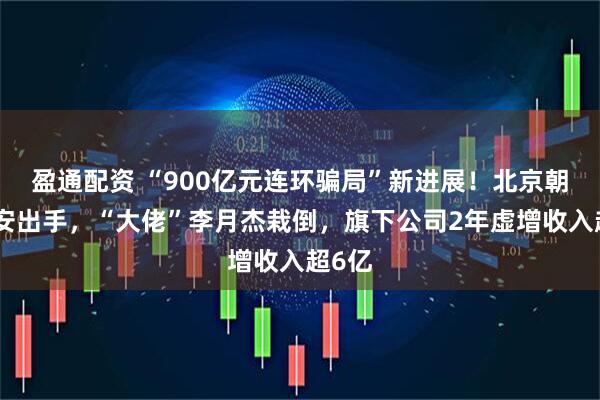 盈通配资 “900亿元连环骗局”新进展！北京朝阳公安出手，“大佬”李月杰栽倒，旗下公司2年虚增收入超6亿