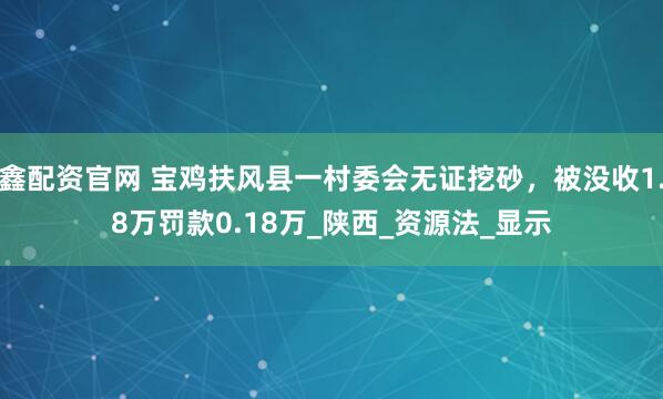 鑫配资官网 宝鸡扶风县一村委会无证挖砂，被没收1.8万罚款0.18万_陕西_资源法_显示