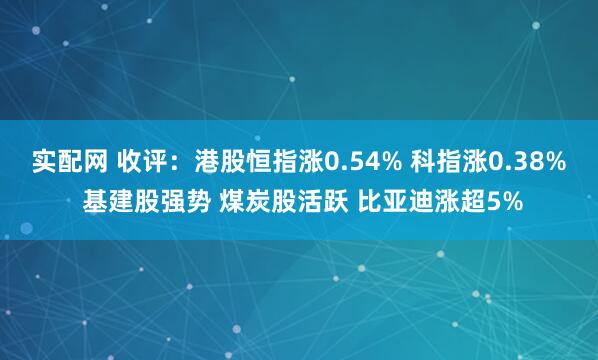 实配网 收评：港股恒指涨0.54% 科指涨0.38% 基建股强势 煤炭股活跃 比亚迪涨超5%