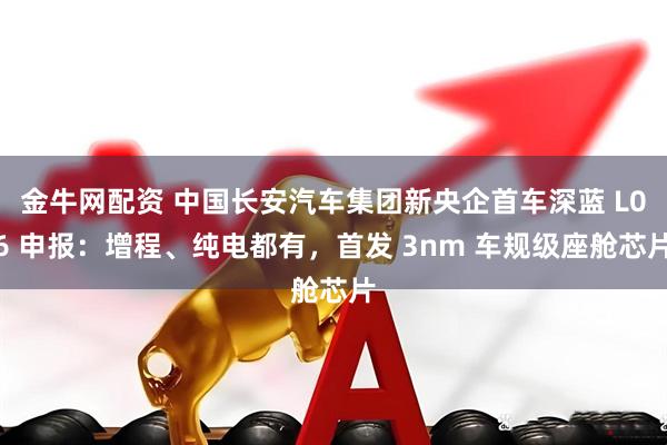 金牛网配资 中国长安汽车集团新央企首车深蓝 L06 申报：增程、纯电都有，首发 3nm 车规级座舱芯片