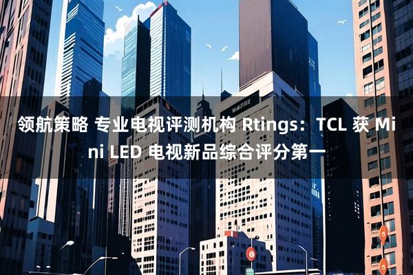 领航策略 专业电视评测机构 Rtings：TCL 获 Mini LED 电视新品综合评分第一