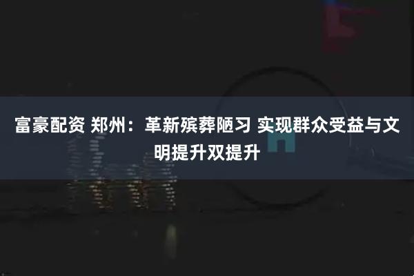 富豪配资 郑州：革新殡葬陋习 实现群众受益与文明提升双提升