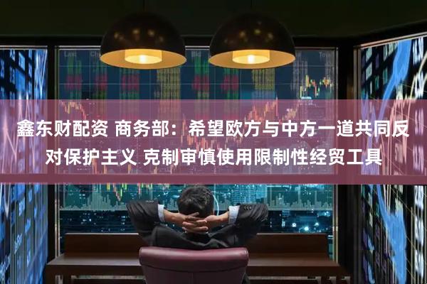 鑫东财配资 商务部：希望欧方与中方一道共同反对保护主义 克制审慎使用限制性经贸工具